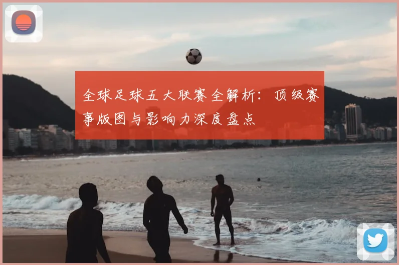 全球足球五大联赛全解析:顶级赛事版图与影响力深度盘点