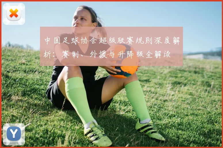 中国足球协会超级联赛规则深度解析：赛制、外援与升降级全解读