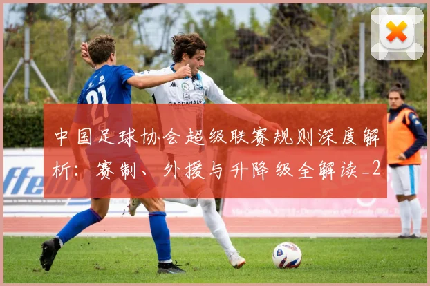 中国足球协会超级联赛规则深度解析：赛制、外援与升降级全解读_20260610190308