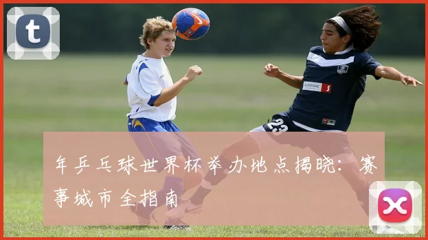 年乒乓球世界杯举办地点揭晓：赛事城市全指南