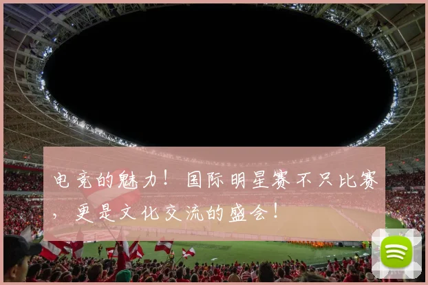 电竞的魅力！国际明星赛不只比赛，更是文化交流的盛会！