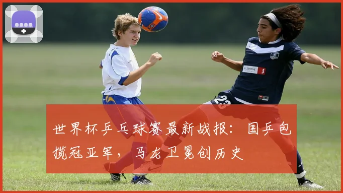 世界杯乒乓球赛最新战报：国乒包揽冠亚军，马龙卫冕创历史