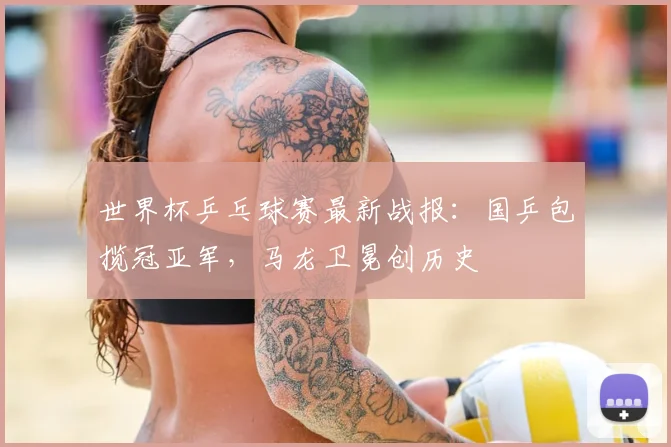 世界杯乒乓球赛最新战报：国乒包揽冠亚军，马龙卫冕创历史