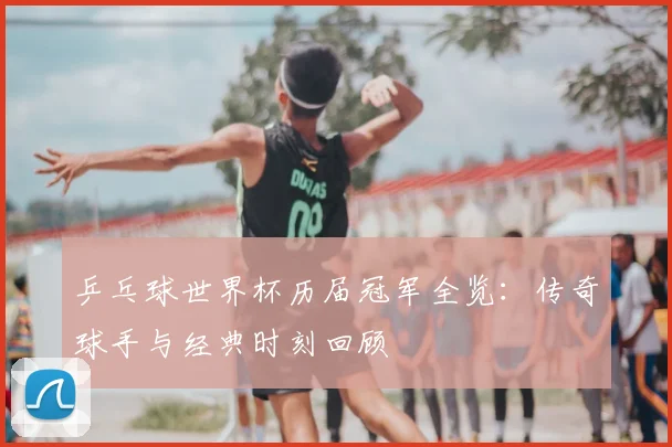 乒乓球世界杯历届冠军全览：传奇球手与经典时刻回顾