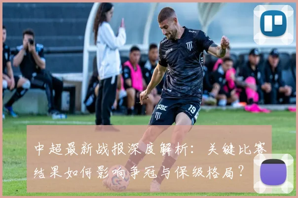 中超最新战报深度解析:关键比赛结果如何影响争冠与保级格局?