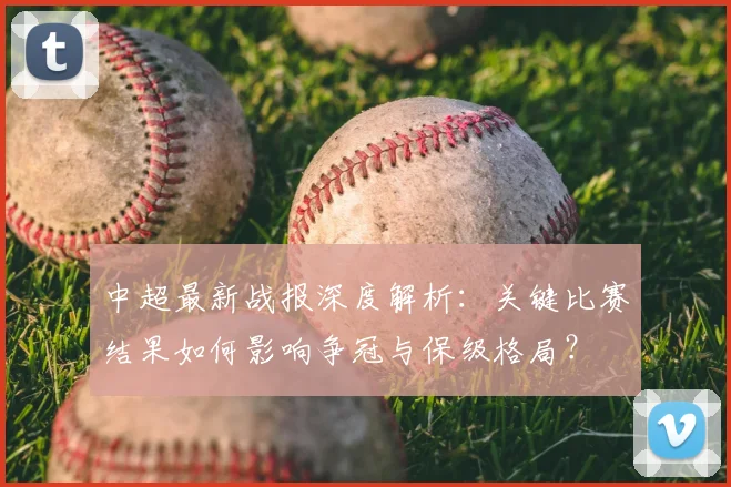 中超最新战报深度解析:关键比赛结果如何影响争冠与保级格局?